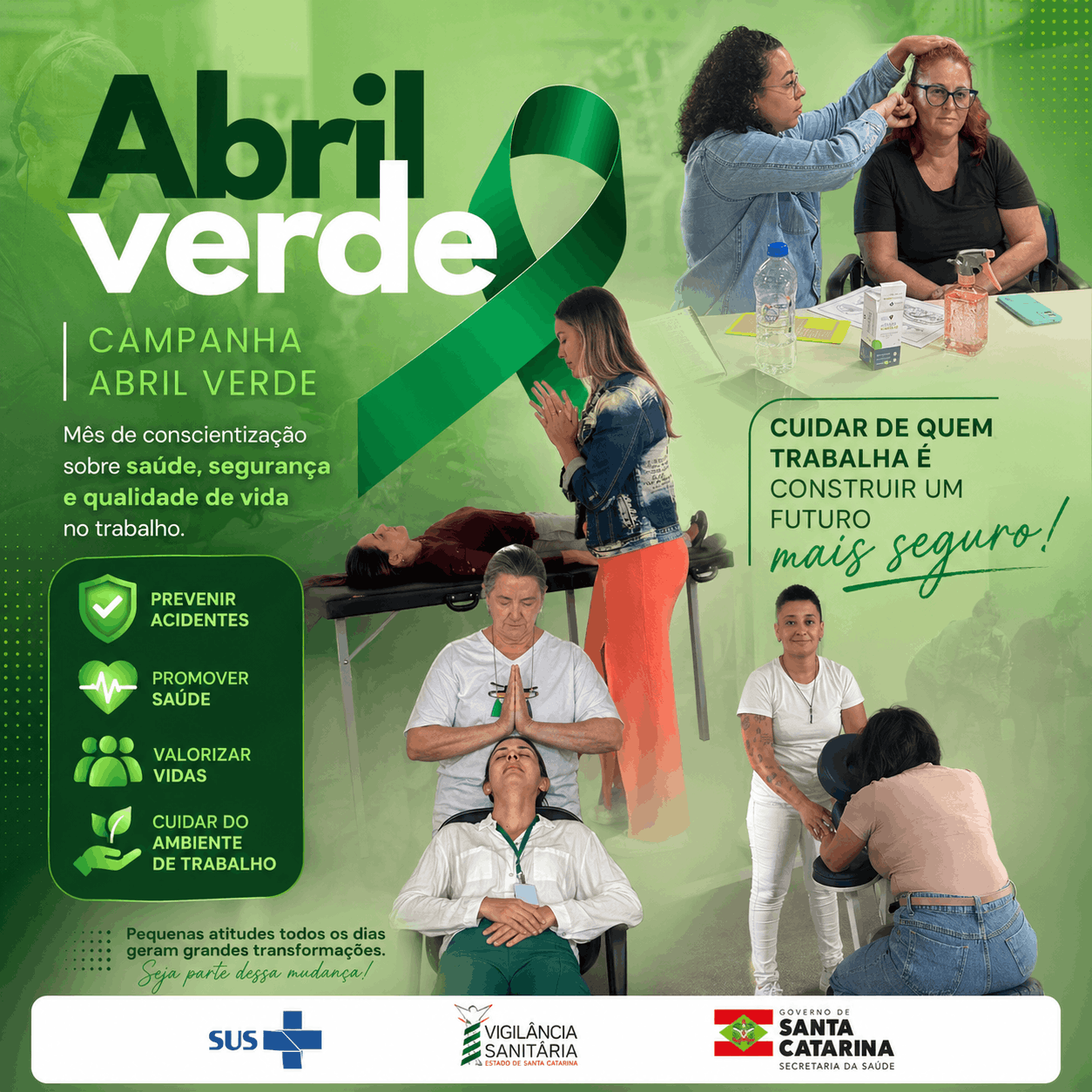 Cartaz da campanha “Abril Verde” com predominância da cor verde. O título “Abril Verde” aparece em destaque ao lado de um laço verde, símbolo da campanha. O texto informa: “Mês de conscientização sobre saúde, segurança e qualidade de vida no trabalho”.  Ao redor, há imagens de profissionais em atividades de cuidado e bem-estar: uma mulher ajustando o equipamento de outra, uma pessoa recebendo atendimento em maca, outra em momento de meditação com atendimento terapêutico, e uma sessão de massagem em cadeira.  No lado direito, lê-se: “Cuidar de quem trabalha é construir um futuro mais seguro!”. À esquerda, ícones destacam ações como prevenir acidentes, promover saúde, valorizar vidas e cuidar do ambiente de trabalho.  Na parte inferior, aparecem os logotipos do SUS, da Vigilância Sanitária de Santa Catarina e do Governo de Santa Catarina. O cartaz reforça a mensagem de que pequenas atitudes diárias geram grandes transformações.